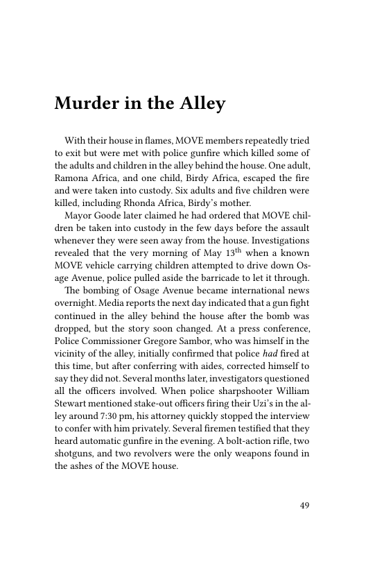 Murder in the Alley  With their house in flames, MOVE members repeatedly tried to exit but were met with police gunfire which killed some of the adults and children in the alley behind the house. One adult, Ramona Africa, and one child, Birdy Africa, escaped the fire and were taken into custody. Six adults and five children were Killed, including Rhonda Africa, Birdy’s mother.  Mayor Goode later claimed he had ordered that MOVE chil- dren be taken into custody in the few days before the assault whenever they were seen away from the house. Investigations revealed that the very morning of May 13 when a known MOVE vehicle carrying children attempted to drive down Os- age Avenue, police pulled aside the barricade to let it through.  ‘The bombing of Osage Avenue became international news overnight. Media reports the next day indicated that a gun fight continued in the alley behind the house after the bomb was dropped, but the story soon changed. At a press conference, Police Commissioner Gregore Sambor, who was himself in the vicinity of the alley, initially confirmed that police had fired at this time, but after conferring with aides, corrected himself to say they did not. Several months later, investigators questioned all the officers involved. When police sharpshooter William Stewart mentioned stake-out officers firing their Uzi’s in the al- ley around 7:30 pm, his attorney quickly stopped the interview to confer with him privately. Several firemen testified that they heard automatic gunfire in the evening. A bolt-action rifle, two shotguns, and two revolvers were the only weapons found in the ashes of the MOVE house.  19 